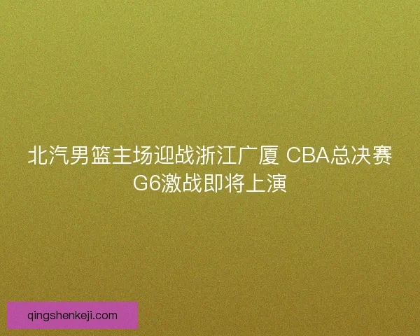 北汽男篮主场迎战浙江广厦 CBA总决赛G6激战即将上演