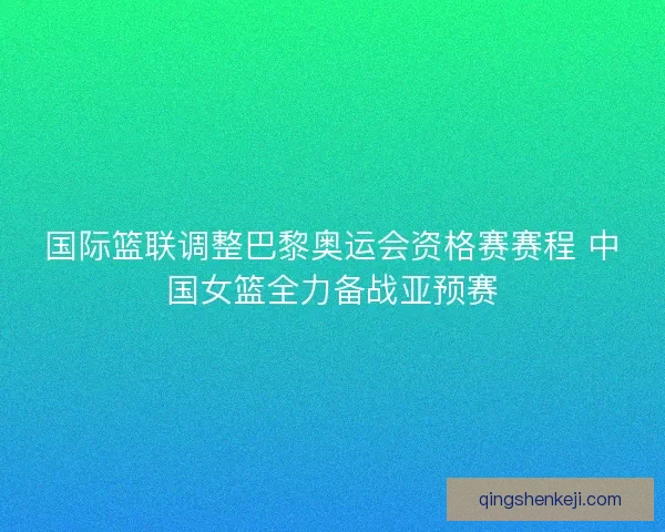 国际篮联调整巴黎奥运会资格赛赛程 中国女篮全力备战亚预赛 国际篮联调整巴黎奥运会资格赛赛程 中国女篮全力备战亚预赛