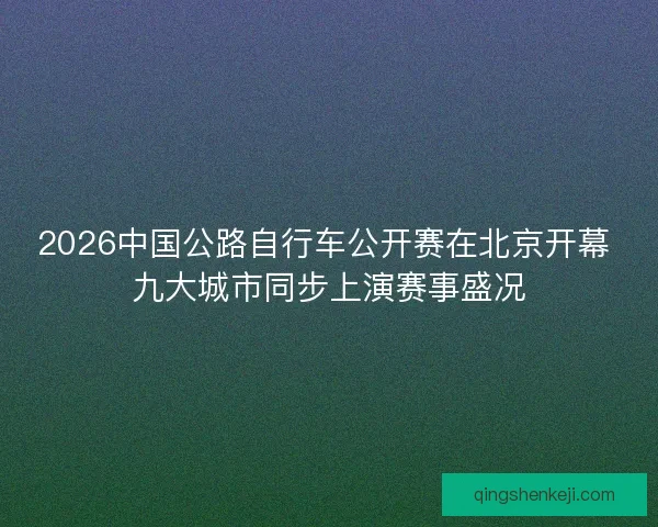 2026中国公路自行车公开赛在北京开幕 九大城市同步上演赛事盛况