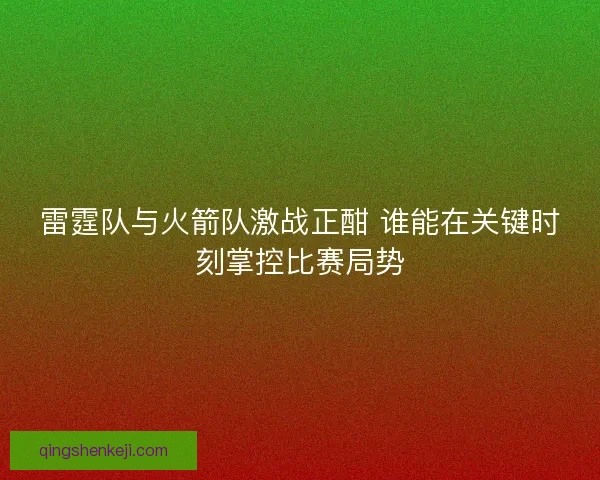 雷霆队与火箭队激战正酣 谁能在关键时刻掌控比赛局势
