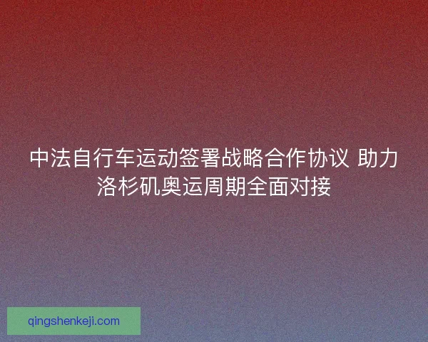 中法自行车运动签署战略合作协议 助力洛杉矶奥运周期全面对接