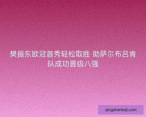 樊振东欧冠首秀轻松取胜 助萨尔布吕肯队成功晋级八强
