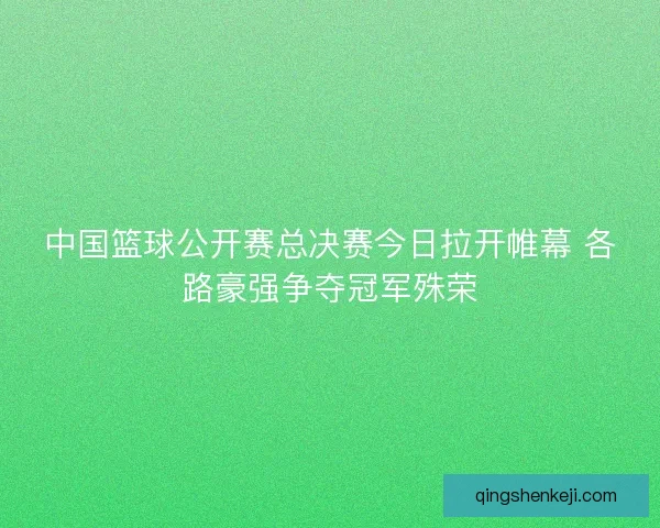 中国篮球公开赛总决赛今日拉开帷幕 各路豪强争夺冠军殊荣