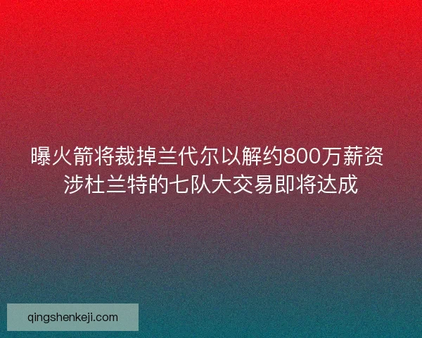 曝火箭将裁掉兰代尔以解约800万薪资 涉杜兰特的七队大交易即将达成 曝火箭将裁掉兰代尔以解约800万薪资 涉杜兰特的七队大交易即将达成