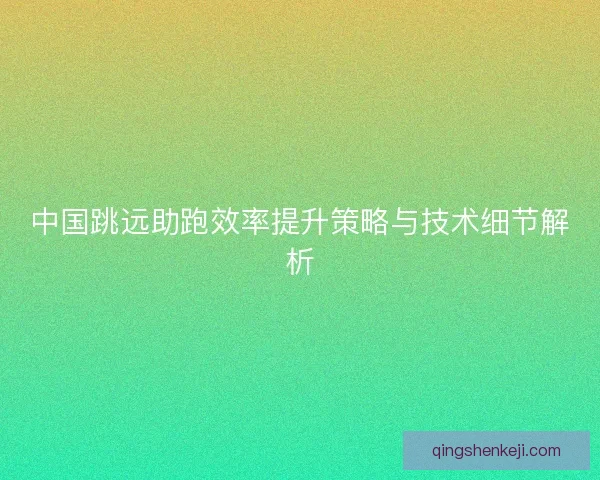 中国跳远助跑效率提升策略与技术细节解析