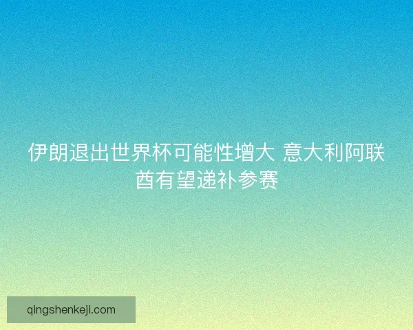 伊朗退出世界杯可能性增大 意大利阿联酋有望递补参赛