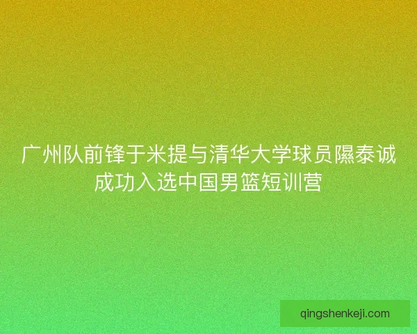 广州队前锋于米提与清华大学球员隰泰诚成功入选中国男篮短训营