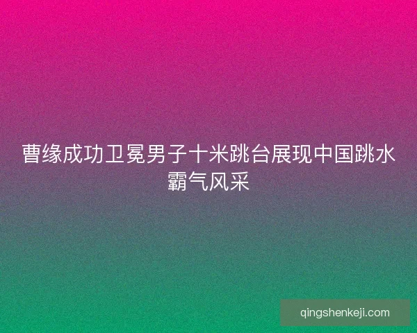 曹缘成功卫冕男子十米跳台展现中国跳水霸气风采