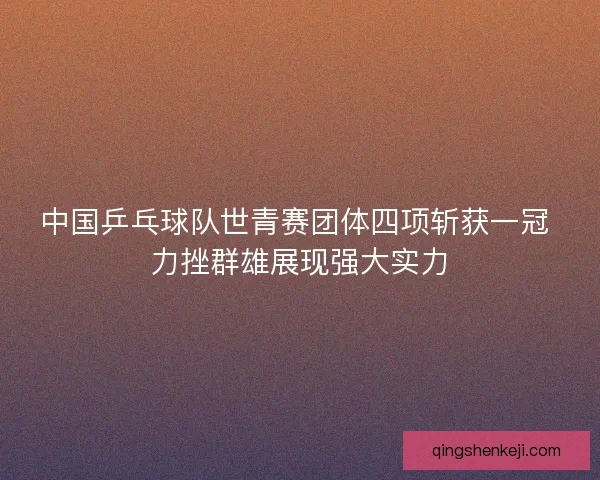 中国乒乓球队世青赛团体四项斩获一冠 力挫群雄展现强大实力 中国乒乓球队世青赛团体四项斩获一冠 力挫群雄展现强大实力