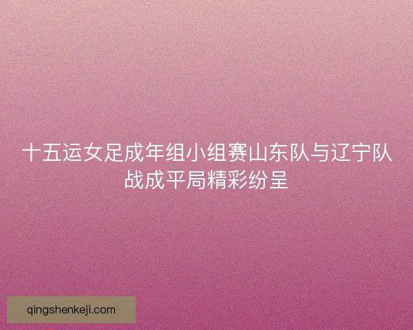 十五运女足成年组小组赛山东队与辽宁队战成平局精彩纷呈 十五运女足成年组小组赛山东队与辽宁队战成平局精彩纷呈