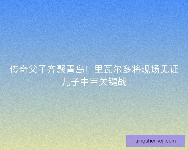 传奇父子齐聚青岛！里瓦尔多将现场见证儿子中甲关键战