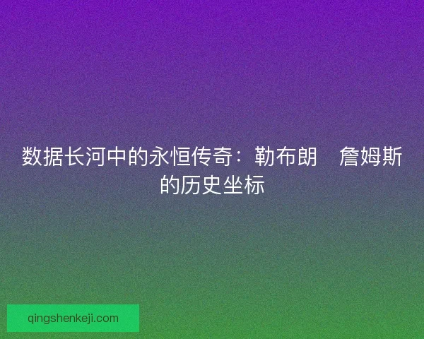 数据长河中的永恒传奇:勒布朗・詹姆斯的历史坐标 数据长河中的永恒传奇:勒布朗・詹姆斯的历史坐标