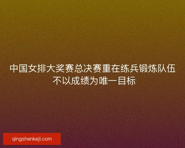 中国女排大奖赛总决赛重在练兵锻炼队伍 不以成绩为唯一目标 中国女排大奖赛总决赛重在练兵锻炼队伍 不以成绩为唯一目标