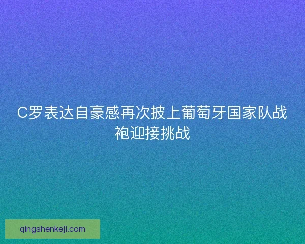 C罗表达自豪感再次披上葡萄牙国家队战袍迎接挑战 C罗表达自豪感再次披上葡萄牙国家队战袍迎接挑战