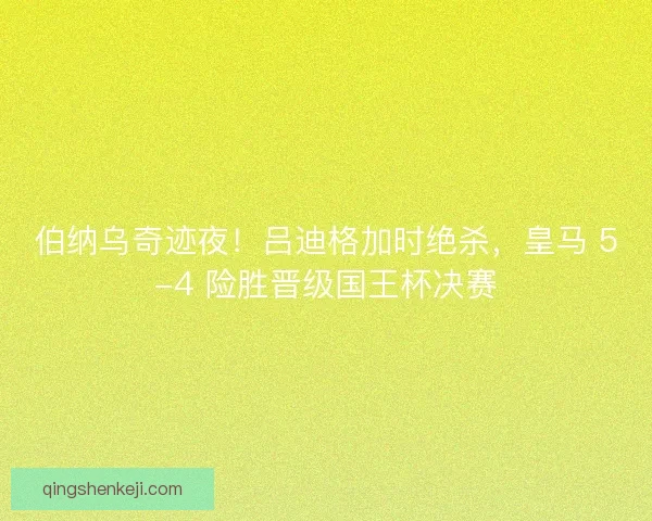伯纳乌奇迹夜！吕迪格加时绝杀，皇马 5-4 险胜晋级国王杯决赛