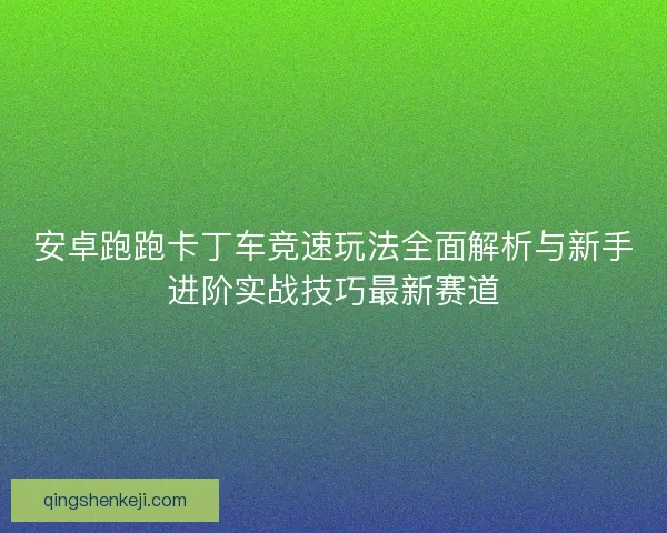 安卓跑跑卡丁车竞速玩法全面解析与新手进阶实战技巧最新赛道 安卓跑跑卡丁车竞速玩法全面解析与新手进阶实战技巧最新赛道