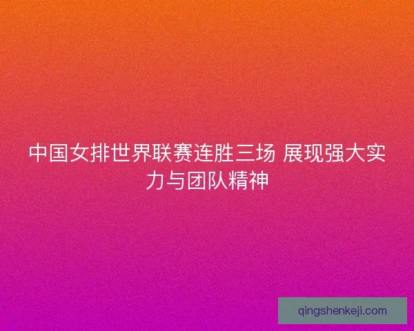 中国女排世界联赛连胜三场 展现强大实力与团队精神