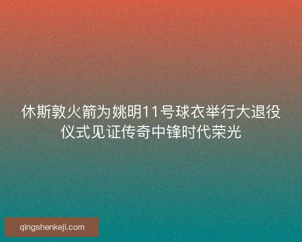 休斯敦火箭为姚明11号球衣举行大退役仪式见证传奇中锋时代荣光