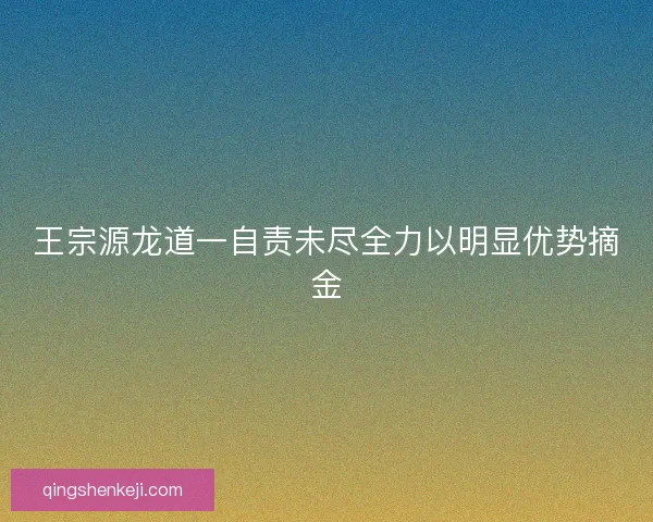 王宗源龙道一自责未尽全力以明显优势摘金 王宗源龙道一自责未尽全力以明显优势摘金