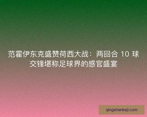 范霍伊东克盛赞荷西大战：两回合 10 球交锋堪称足球界的感官盛宴